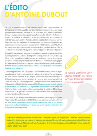 7
Avec cette nouvelle plateforme, la FEHAP veut continuer à porter des propositions concrètes, responsables et
exigeantes fondées sur son expérience sanitaire, sociale et médico-sociale sur tous les territoires. La fédération et
ses adhérents veulent être des acteurs d’un système de protection sociale plus accessible, plus lisible, plus juste
et plus efficace pour tous !
L’ÉDITO
D’ANTOINE DUBOUT
En 2012, la FEHAP a construit une première plateforme d’idées centrée sur le
décloisonnement et l’accessibilité aux soins et à l’accompagnement. La campagne
présidentielle s’était peu emparée de ces questions alors même que la santé
demeure au cœur des préoccupations des Français. En 2017, les dysfonction-
nements du système se sont inscrits plus profondément dans leur quotidien. Le
reste à charge, les inégalités d’accès aux soins, les déserts médicaux ou les rup-
tures de la prise en charge et d’accompagnement des personnes fragilisent nos
objectifs de démocratie sanitaire. Chaque famille est confrontée aux difficultés et
à la crainte de la perte d’autonomie, ainsi qu’aux délais d’accès aux soins. Enfin, la
«soutenabilité» financière du système reste une équation difficilement soluble.
Depuis 2012, de nouveaux sujets perturbent et enrichissent notre réflexion. Notre
nouvelle plateforme se devait d’intégrer les conséquences de l’arrivée des «Big
Data» et des nouvelles technologies, non pas seulement comme de nouveaux
outils mais comme une profonde transformation qui va bouleverser une large part
de l’organisation du secteur. Les pratiques, les métiers, la prévention, le maintien à
domicile… La révolution numérique n’en est qu’à ses débuts dans notre système
de santé et de solidarité.
La nouvelle plateforme 2017-2022 de la FEHAP met l’accent sur l’enjeu de la per-
sonnalisation et de la responsabilité des acteurs du système. Personnalisation
des liens entre le système et les usagers, personnalisation des traitements et
de l’accompagnement, personnalisation des lieux de soin, personnalisation de
l’accès aux soins et à l’accompagnement. Cette personnalisation est à l’opposé de
l’individualisme. Elle conduit à la responsabilité. Elle exprime avant tout la volonté
d’une attention à la personne, à sa dignité et à ses souhaits. Elle se traduit par
l’avènement d’un système plus relationnel, irrigué par la solidarité. Elle redonne
tout son rôle à l’usager dans son parcours de soins et de vie et s’appuie sur les
compétences des professionnels.
Tout au long de nos réflexions, nous évoquons la santé au sens large que lui donne
l’Organisation Mondiale de la Santé (OMS) dans une acception qui ne se réduit pas
aux soins. Nous plaidons pour un continuum cohérent des soins et de l’accom-
pagnement tout au long de la vie et quelle que soit la situation financière des
personnes et de leurs proches.
La nouvelle plateforme 2017-
2022 de la FEHAP met l’accent
sur l’enjeu de la personnalisation
et de la responsabilité.
 