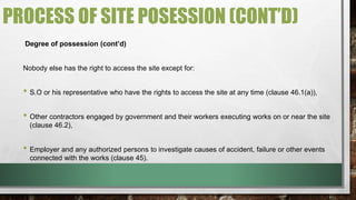 PROCESS OF SITE POSESSION (CONT’D) 
Degree of possession (cont’d) 
Nobody else has the right to access the site except for: 
• S.O or his representative who have the rights to access the site at any time (clause 46.1(a)), 
• Other contractors engaged by government and their workers executing works on or near the site 
(clause 46.2), 
• Employer and any authorized persons to investigate causes of accident, failure or other events 
connected with the works (clause 45). 
 