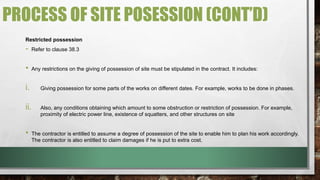 PROCESS OF SITE POSESSION (CONT’D) 
Restricted possession 
- Refer to clause 38.3 
• Any restrictions on the giving of possession of site must be stipulated in the contract. It includes: 
i. Giving possession for some parts of the works on different dates. For example, works to be done in phases. 
ii. Also, any conditions obtaining which amount to some obstruction or restriction of possession. For example, 
proximity of electric power line, existence of squatters, and other structures on site 
• The contractor is entitled to assume a degree of possession of the site to enable him to plan his work accordingly. 
The contractor is also entitled to claim damages if he is put to extra cost. 
 