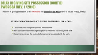 DELAY IN GIVING SITE POSSESSION (CONT’D) 
PWD203A (REV. 1 /2010) 
If delays in giving possession of the whole site has exceeded 90 days ( refer to clause 38.5) (Cont’d) : 
IF THE CONTRACTOR DOES NOT GIVE HIS WRITTEN REPLY IN 14 DAYS: 
 
The contractor is obliged to proceed with the work; 
 
He is considered as not taking the option to determine his employment, and; 
 
He cannot terminate the contract after agreeing to proceed with the work. 
 