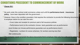 CONDITIONS PRECEDENT TO COMMENCEMENT OF WORK 
• Clause 38.1 
• No work under this contract shall commence unless and until the performance bond…insurances 
policy…have been deposited with the government….’ 
• However, there is the condition precedent, that requires the contractor to provide the following documents 
to employer before he can start the work : 
- Cover notes and receipts for premium paid of all insurance policies 
- Performance bond (is the contractor choose bank guarantee sum as performance 
bond & does not choose performance guarantee sum as performance bond ) 
- Registration numbers for socso schemes ( for workers earning less than 
RM 3,000/month) 
• The contractor needs to furnish the above documents first to employer, then only he is allowed to enter the 
site 
 