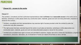 PAM2006 
• Clause 9.0 – access to the works 
Clause 9.1 
The architect, consultants and their authorised representatives shall at all times have reasonable access to the works and to 
factories, workshops or other places where any construction plant, materials, goods and work are being fabricated, prepared or 
stored for the contract…’ 
 
Architect, consultants and their representatives may exercise right of access provided under the contract to enter the 
construction site after possession. 
 
The right access has been extended beyond the works to such place as factories, workshops or other place where any 
construction plant, materials, goods and work are being fabricated prepare or stored for the contract. 
 
Architect and consultant have right to access and permitted to examine, inspect, test and/ or check the manufacture, progress of 
manufacture, production, fabrication, etc of all element of works as it deems fit be these on site or off site. 
 
