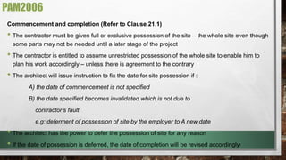 PAM2006 
Commencement and completion (Refer to Clause 21.1) 
• The contractor must be given full or exclusive possession of the site – the whole site even though 
some parts may not be needed until a later stage of the project 
• The contractor is entitled to assume unrestricted possession of the whole site to enable him to 
plan his work accordingly – unless there is agreement to the contrary 
• The architect will issue instruction to fix the date for site possession if : 
A) the date of commencement is not specified 
B) the date specified becomes invalidated which is not due to 
contractor’s fault 
e.g: deferment of possession of site by the employer to A new date 
• The architect has the power to defer the possession of site for any reason 
• If the date of possession is deferred, the date of completion will be revised accordingly. 
 