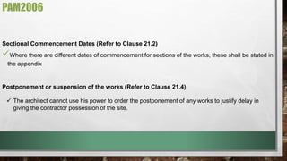 PAM2006 
Sectional Commencement Dates (Refer to Clause 21.2) 
 
Where there are different dates of commencement for sections of the works, these shall be stated in 
the appendix 
Postponement or suspension of the works (Refer to Clause 21.4) 
 The architect cannot use his power to order the postponement of any works to justify delay in 
giving the contractor possession of the site. 
 
