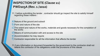 INSPECTION OF SITE (Clause 11) 
PWD203A (Rev. 1 /2010) 
11.1 before submitting the tender , contractor should go inspect the site to satisfy himself 
regarding these matters : 
a)Nature of the ground and subsoil 
b)Form and nature of the site 
c)The extent and nature of the works, materials and goods necessary for the completion of 
the works 
d)Means of communication with and access to the site 
e)Accommodation he may require 
f) Contractor responsible for all the information that affects the tender 
11.2 any information or document forwarded by the government to the contractor shall not 
relieve the contractor of his obligations under the provisions of this clause 
 