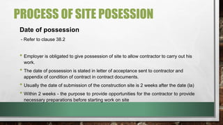 PROCESS OF SITE POSESSION 
Date of possession 
- Refer to clause 38.2 
• Employer is obligated to give possession of site to allow contractor to carry out his 
work. 
• The date of possession is stated in letter of acceptance sent to contractor and 
appendix of condition of contract in contract documents. 
• Usually the date of submission of the construction site is 2 weeks after the date (la) 
• Within 2 weeks - the purpose to provide opportunities for the contractor to provide 
necessary preparations before starting work on site 
 