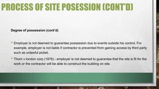 PROCESS OF SITE POSESSION (CONT’D) 
Degree of possession (cont’d) 
• Employer is not deemed to guarantee possession due to events outside his control. For 
example, employer is not liable if contractor is prevented from gaining access by third party 
such as unlawful picket. 
• Thorn v london corp (1876) - employer is not deemed to guarantee that the site is fit for the 
work or the contractor will be able to construct the building on site. 
 