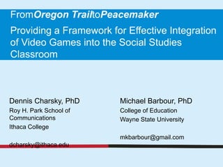 FromOregon TrailtoPeacemaker
Providing a Framework for Effective Integration
of Video Games into the Social Studies
Classroom



Dennis Charsky, PhD      Michael Barbour, PhD
Roy H. Park School of    College of Education
Communications           Wayne State University
Ithaca College
                         mkbarbour@gmail.com
dcharsky@ithaca.edu
 