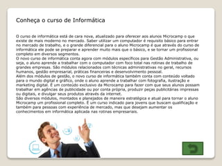 Conheça o curso de Informática
O curso de informática está de cara nova, atualizado para oferecer aos alunos Microcamp o que
existe de mais moderno no mercado. Saber utilizar um computador é requisito básico para entrar
no mercado de trabalho, e o grande diferencial para o aluno Microcamp é que através do curso de
informática ele pode se preparar e aprender muito mais que o básico, e se tornar um profissional
completo em diversos segmentos.
O novo curso de informática conta agora com módulos específicos para Gestão Administrativa, ou
seja, o aluno aprende a trabalhar com o computador com foco total nas rotinas de trabalho de
grandes empresas. São módulos relacionados com técnicas administrativas no geral, recursos
humanos, gestão empresarial, práticas financeiras e desenvolvimento pessoal.
Além dos módulos de gestão, o novo curso de informática também conta com conteúdo voltado
para o mundo digital e gráfico, onde o aluno aprende a trabalhar com fotografia, ilustração e
marketing digital. É um conteúdo exclusivo da Microcamp para fazer com que seus alunos possam
trabalhar em agências de publicidade ou por conta própria, produzir peças publicitárias impressas
ou digitais, e divulgar seus produtos através da internet.
São diversos módulos, montados e planejados de maneira estratégica e atual para tornar o aluno
Microcamp um profissional completo. É um curso indicado para jovens que buscam qualificação e
também para pessoas com experiência de mercado, mas que desejam aumentar os
conhecimentos em informática aplicada nas rotinas empresariais.
 