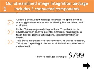 Unique & effective text-message integrated TV spots aimed at
branding your business, as well as allowing intimate contact with
customers
Loola’s Text-message marketing platform. This allows you to
advertise a “short code” to potential customers, enabling you to
reach their cell phones with coupons, special information, or
events.
Total online integration. Full service website, as well as Facebook,
Twitter, and depending on the nature of the business, other social
media as well.



                    Service packages starting at   $799
 