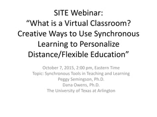 SITE Webinar:
“What is a Virtual Classroom?
Creative Ways to Use Synchronous
Learning to Personalize
Distance/Flexible Education”
October 7, 2015, 2:00 pm, Eastern Time
Topic: Synchronous Tools in Teaching and Learning
Peggy Semingson, Ph.D.
Dana Owens, Ph.D.
The University of Texas at Arlington
 