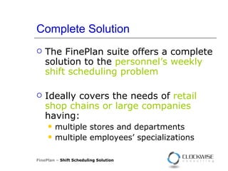 Complete Solution The FinePlan suite offers a complete solution to the  personnel’s weekly shift scheduling problem   Ideally covers the needs of  retail shop chains or large companies  having : multiple stores and departments multiple employees’ specializations FinePlan –  Shift Scheduling Solution 