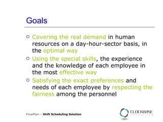 Goals Covering the real demand  in human resources on a day-hour-sector basis, in the  optimal way Using the special skills , the experience and the knowledge of each employee in the most  effective way Satisfying the exact preferences  and needs of each employee by  respecting the fairness  among the personnel FinePlan –  Shift Scheduling Solution 