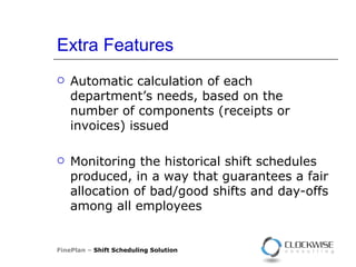 Extra Features Automatic calculation of each department’s needs, based on the number of components (receipts or invoices) issued Monitoring the historical shift schedules produced, in a way that guarantees a fair allocation of bad/good shifts and day-offs among all employees FinePlan –  Shift Scheduling Solution 