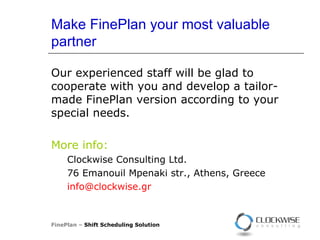 Make FinePlan your most valuable partner Our experienced staff will be glad to cooperate with you and develop a tailor-made FinePlan version according to your special needs. More info: Clockwise Consulting Ltd. 76  Emanouil Mpenaki str. ,  Athens, Greece [email_address]   FinePlan –  Shift Scheduling Solution 