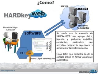 Servidores
Redundantes
365x24
SERVER:
Se puede usar la memoria de
HARDkeyWEB para agregar datos,
leyendo y grabando variables,
constantes, parámetros que
permitan mejorar la experiencia y
personalizar la implementación.
Estos datos son editables desde la
consola online en forma totalmente
automática.
DLL
CODIGO
FUENTE
software
Huella Digital de la Máquina
Usuario / Código
Activación
 