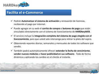 Facilita el e-Commerce
 Podrán Automatizar el sistema de activación y renovación de licencias,
recibiendo el pago por internet.
 Puede agregar en su web el carrito de compra o botones de pago que están
vinculados directamente con el sistema de licenciamiento de HARDkeyWEB.
 El servicio incluye la integración completa del sistema de pago elegido con el
licenciamiento, para que usted solo intervenga para retirar la plata del cajero.
 Obteniendo reportes diarios, semanales y mensuales de todos los software que
vendió.
 También podrá automáticamente ofrecer extender la fecha de vencimiento,
vender nuevos módulos o hacer publicidad en sus software. Todo de forma
dinámica y aplicando los cambio en el cliente al instante.
 