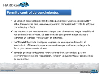 Permite control de vencimientos
 La solución está especialmente diseñada para ofrecer una solución robusta y
sobre todo práctica para los nuevos esquemas comerciales de venta de software
como Leasing o SaaS.
 Las tendencias del mercado muestran que para obtener una mayor rentabilidad
hay que rentar el software. De esta forma se consigue un mayor alcance y
logramos un ingresos “reiterativos” en el tiempo.
 HARDkeyWEB permite configurar los plazos de venta para adecuarlos al
vencimiento. Obteniendo reportes automáticos por mail antes de llegar a la
fecha para la toma de decisiones.
 También permite configurar la renovación de forma automática para no
intervenir recursos en la reasignación. También se puede integrar con sistemas
de pago online.
 