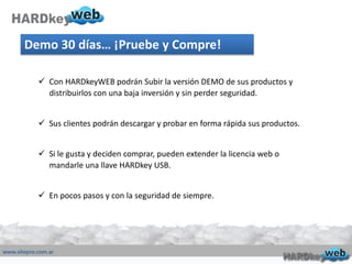 Demo 30 días… ¡Pruebe y Compre!
 Con HARDkeyWEB podrán Subir la versión DEMO de sus productos y
distribuirlos con una baja inversión y sin perder seguridad.
 Sus clientes podrán descargar y probar en forma rápida sus productos.
 Si le gusta y deciden comprar, pueden extender la licencia web o
mandarle una llave HARDkey USB.
 En pocos pasos y con la seguridad de siempre.
 