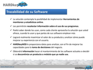 Trazabilidad de su Software
 La solución contempla la posibilidad de implementar Herramientas de
monitoreo y estadísticas online.
 Les permitirán recolectar información sobre el uso de sus programas.
 Podrá saber donde los usan, como cada cliente aprovecha la solución que usted
ofrece, cuando lo usan y que partes de sus software emplean más
 Logrará realmente maximizar el valor de su producto y analizar cómo puede
mejorar su experiencia con el usuario.
 HARDkeyWEB le proporciona datos para analizar, con el fin de mejorar las
capacidades para la toma de decisiones del negocio.
 Obtendrá información hacer el mantenimiento de los software actuales o decidir
si se descontinúa un producto o módulo que ya nadie usa.
 
