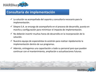 Consultaría de implementación
 La solución va acompañada del soporte y consultoría necesario para la
implementación.
 Sitepro S.A. se encarga de acompañarlo en el proceso de desarrollo, puesta en
marcha y configuración para minimizar el impacto de implementación.
 No deberán invertir muchas horas de desarrollo en la incorporación de la
solución.
 Nuestro equipo de especialistas lo asistirán para realizar rápidamente la
implementación dentro de sus programas.
 Además, entregamos una capacitación a todo su personal para que puedan
continuar con el mantenimiento, ampliación o actualizaciones futuras.
 