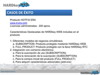 Producto HOTFIX ERA
www.d-era.com
Licencias administradas: 200 aprox.
Características Destacadas de HARDkey WEB incluidas en el
producto
1. Diferentes modelos de negocios simultáneos
a. SUBSCRIPTION: Producto protegido mediante HARDkey WEB
b. FULL PRODUCT: Producto protegido con la llave HARDkey RTC
2. Integración con comercio electrónico
a. Para la suscripción de uso (SUBSCRIPTION)
b. Para la renovación de la suscripción (SUBSCRIPTION)
c. Para la compra inicial del producto (FULL PRODUCT)
d. Para adquirir características adicionales (add-ons)
CASOS DE ÉXITO
 
