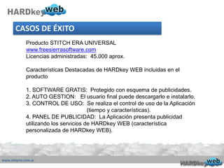 Producto STITCH ERA UNIVERSAL
www.freesierrasoftware.com
Licencias administradas: 45.000 aprox.
Características Destacadas de HARDkey WEB incluidas en el
producto
1. SOFTWARE GRATIS: Protegido con esquema de publicidades.
2. AUTO GESTION: El usuario final puede descargarlo e instalarlo.
3. CONTROL DE USO: Se realiza el control de uso de la Aplicación
(tiempo y características).
4. PANEL DE PUBLICIDAD: La Aplicación presenta publicidad
utilizando los servicios de HARDkey WEB (característica
personalizada de HARDkey WEB).
CASOS DE ÉXITO
 