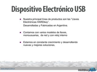  Nuestra principal línea de productos son las “Llaves
Electrónicas HARDkey”.
Desarrolladas y Fabricadas en Argentina.
 Contamos con varios modelos de llaves,
monousuarias, de red y con reloj interno
 Estamos en constante crecimiento y desarrollando
nuevas y mejores soluciones.
 