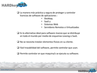  La manera más práctica y segura de proteger y controlar
licencias de software de aplicaciones :
• Desktop,
• SaaS y
• Sistemas Web
• Servidores Remotos o Virtualizados
 Es la alternativa ideal para software masivo que se distribuye
en todo el mundo por medio de esquemas Leasing o SaaS.
 No se necesita instalar elementos físicos en su cliente.
 Fácil trazabilidad del software, permite controlar que usan.
 Permite controlar en que maquina/s se ejecuta su software.
 