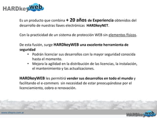Es un producto que combina + 20 años de Experiencia obtenidos del
desarrollo de nuestras llaves electrónicas HARDkeyNET.
Con la practicidad de un sistema de protección WEB sin elementos físicos.
De esta fusión, surge HARDkeyWEB una excelente herramienta de
seguridad
• Podrán licenciar sus desarrollos con la mayor seguridad conocida
hasta el momento.
• Mejora la agilidad en la distribución de las licencias, la instalación,
el mantenimiento y las actualizaciones.
HARDkeyWEB les permitirá vender sus desarrollos en todo el mundo y
facilitando el e-commers sin necesidad de estar preocupándose por el
licenciamiento, cobro o renovación.
 
