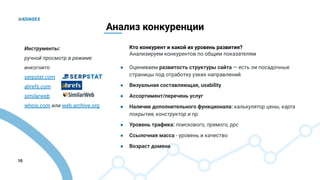 10
Анализ конкуренции
Кто конкурент и какой их уровень развития?
Анализируем конкурентов по общим показателям
● Оцениваем развитость структуры сайта — есть ли посадочные
страницы под отработку узких направлений
● Визуальная составляющая, usability
● Ассортимент/перечень услуг
● Наличие дополнительного функционала: калькулятор цены, карта
покрытия, конструктор и пр.
● Уровень трафика: поискового, прямого, ppc
● Ссылочная масса - уровень и качество
● Возраст домена
Инструменты:
ручной просмотр в режиме
инкогнито
serpstat.com
ahrefs.com
similarweb
whois.com или web.archive.org
 