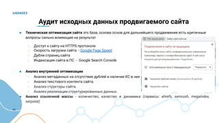 13
Аудит исходных данных продвигаемого сайта
● Техническая оптимизация сайта это база, основа основ для дальнейшего продвижения есть критичные
вопросы сильно влияющие на результат
○ Доступ к сайту на HTTPS протоколе
○ Скорость загрузки сайта - Google Page Speed
○ Дубли страниц сайта
○ Индексация сайта в ПС - Google Search Console
● Анализ внутренней оптимизации
○ Анализ метаданных на отсутствие дублей и наличие КС в них
○ Анализ текстового контента сайта.
○ Анализ структуры сайта.
○ Анализ реализации структурированных данных.
● Анализ ссылочной массы - количество, качество и динамика (сервисы: ahrefs, semrush, megaindex,
serpstat)
 