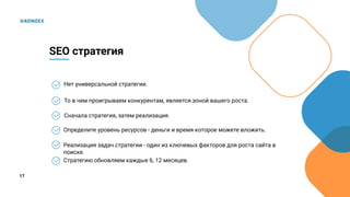 17
Нет универсальной стратегии.
SEO стратегия
То в чем проигрываем конкурентам, является зоной вашего роста.
Сначала стратегия, затем реализация.
Определите уровень ресурсов - деньги и время которое можете вложить.
Реализация задач стратегии - один из ключевых факторов для роста сайта в
поиске.
Стратегию обновляем каждые 6, 12 месяцев.
 