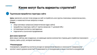 18
Какие могут быть варианты стратегий?
Тщательная проработка структуры сайта
Цель: увеличить кол-во точек входа на сайт и отработать все группы поисковых запросов высоко-,
средне-, и низкочастотные запросы в нише.
Этапы:
● сбор ключевых запросов (семантическое ядро сайта)
● проработка структуры сайта (1 группа запросов =1 целевой URL)
● оптимизация контента и метаданных
● подключить ссылочное продвижение
Для каких проектов?
Для новых сайтов, уже созданных, но имеющих малое количество страниц для отработки поискового
спроса, сайты услуг, интернет-магазины.
*Рекомендации
планировать проработку контента исходя из приоритетов бизнеса и сезонности товаров/услуг
контент какого уровня качества? В зависимости от конкуренции в нише и контента конкурентов
1
 