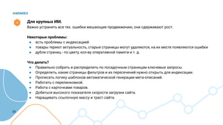 23
Для крупных ИМ.
Важно устранить все тех. ошибки мешающие продвижению, они сдерживают рост.
Некоторые проблемы:
● есть проблемы с индексацией
● товары теряют актуальность, старые страницы могут удаляются, на их месте появляются ошибки
● дубли страниц - по цвету, кол-ву оперативной памяти и т. д.
Что делать?
● Правильно собрать и распределить по посадочным страницам ключевые запросы.
● Определить, какие страницы фильтров и их пересечений нужно открыть для индексации.
● Прописать логику шаблонов автоматической генерации мета-описаний.
● Работать с перелинковкой.
● Работа с карточками товаров.
● Добиться высокого показателя скорости загрузки сайта.
● Наращивать ссылочную массу и траст сайта.
4
 