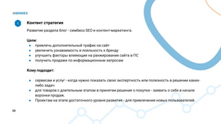 24
Контент стратегия
Развитие раздела блог - симбиоз SEO и контент-маркетинга.
Цели:
● привлечь дополнительный трафик на сайт
● увеличить узнаваемость и лояльность к бренду
● улучшить факторы влияющие на ранжирование сайта в ПС
● получить продажи по информационным запросам
Кому подходит:
● сервисам и услуг - когда нужно показать свою экспертность или полезность в решении каких-
либо задач
● для товаров с длительным этапом в принятии решения о покупке - заявить о себе в начале
воронки продаж.
● Проектам на этапе достаточного уровня развития - для привлечения новых пользователей.
5
 
