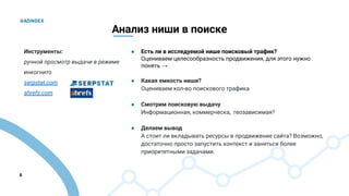 8
Анализ ниши в поиске
● Есть ли в исследуемой нише поисковый трафик?
Оцениваем целесообразность продвижения, для этого нужно
понять →
● Какая емкость ниши?
Оцениваем кол-во поискового трафика
● Смотрим поисковую выдачу
Информационная, коммерческа, геозависимая?
● Делаем вывод
А стоит ли вкладывать ресурсы в продвижение сайта? Возможно,
достаточно просто запустить контекст и заняться более
приоритетными задачами.
Инструменты:
ручной просмотр выдачи в режиме
инкогнито
serpstat.com
ahrefs.com
 