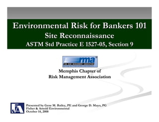 Environmental Risk for Bankers 101
               Site Reconnaissance
   ASTM Std Practice E 1527-05, Section 9



                      Memphis Chapter of
                 Risk Management Association




   Presented by Gene M. Bailey, PE and George D. Mayo, PG
   Fisher & Arnold Environmental
   October 14, 2008
 