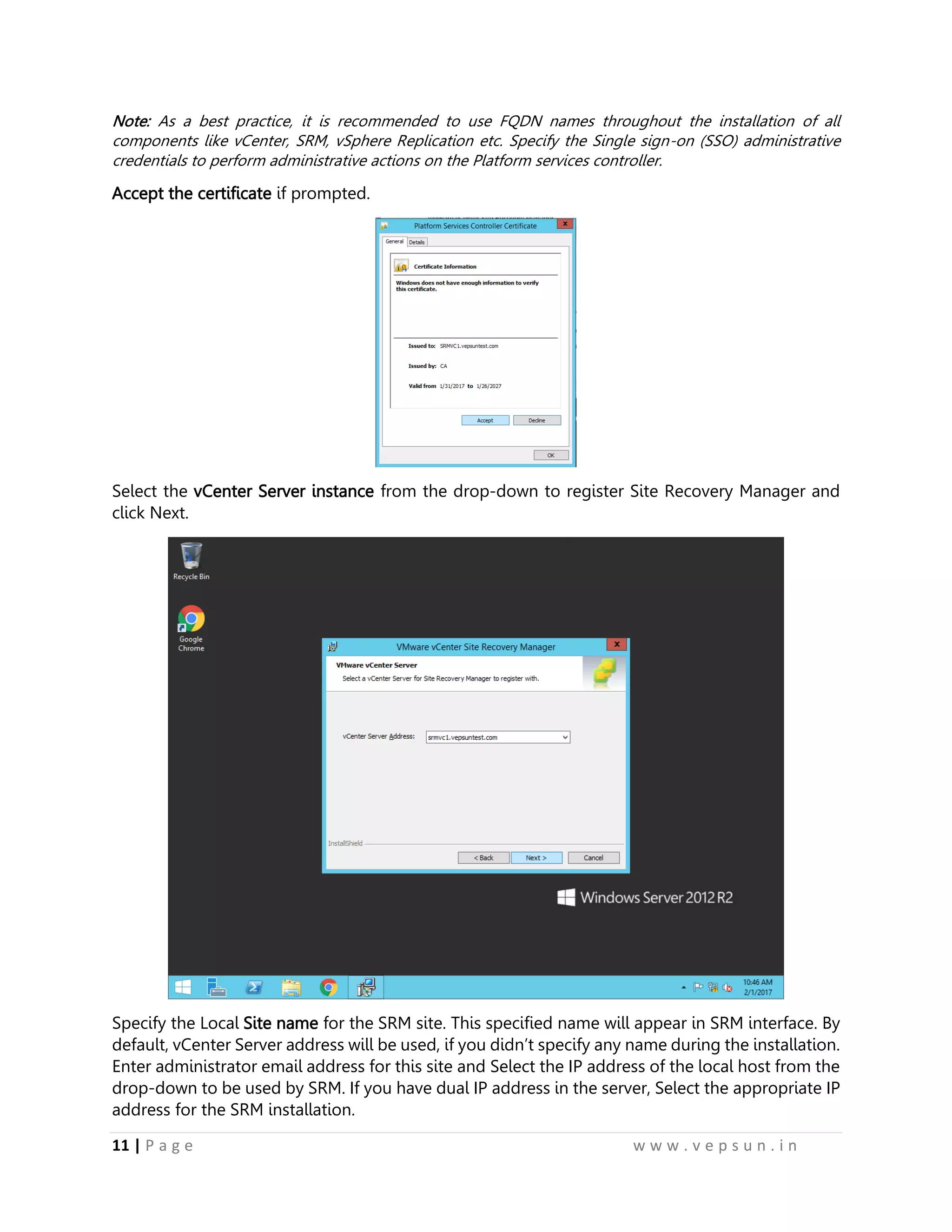 11 | P a g e w w w . v e p s u n . i n
Note: As a best practice, it is recommended to use FQDN names throughout the installation of all
components like vCenter, SRM, vSphere Replication etc. Specify the Single sign-on (SSO) administrative
credentials to perform administrative actions on the Platform services controller.
Accept the certificate if prompted.
Select the vCenter Server instance from the drop-down to register Site Recovery Manager and
click Next.
Specify the Local Site name for the SRM site. This specified name will appear in SRM interface. By
default, vCenter Server address will be used, if you didn’t specify any name during the installation.
Enter administrator email address for this site and Select the IP address of the local host from the
drop-down to be used by SRM. If you have dual IP address in the server, Select the appropriate IP
address for the SRM installation.
 