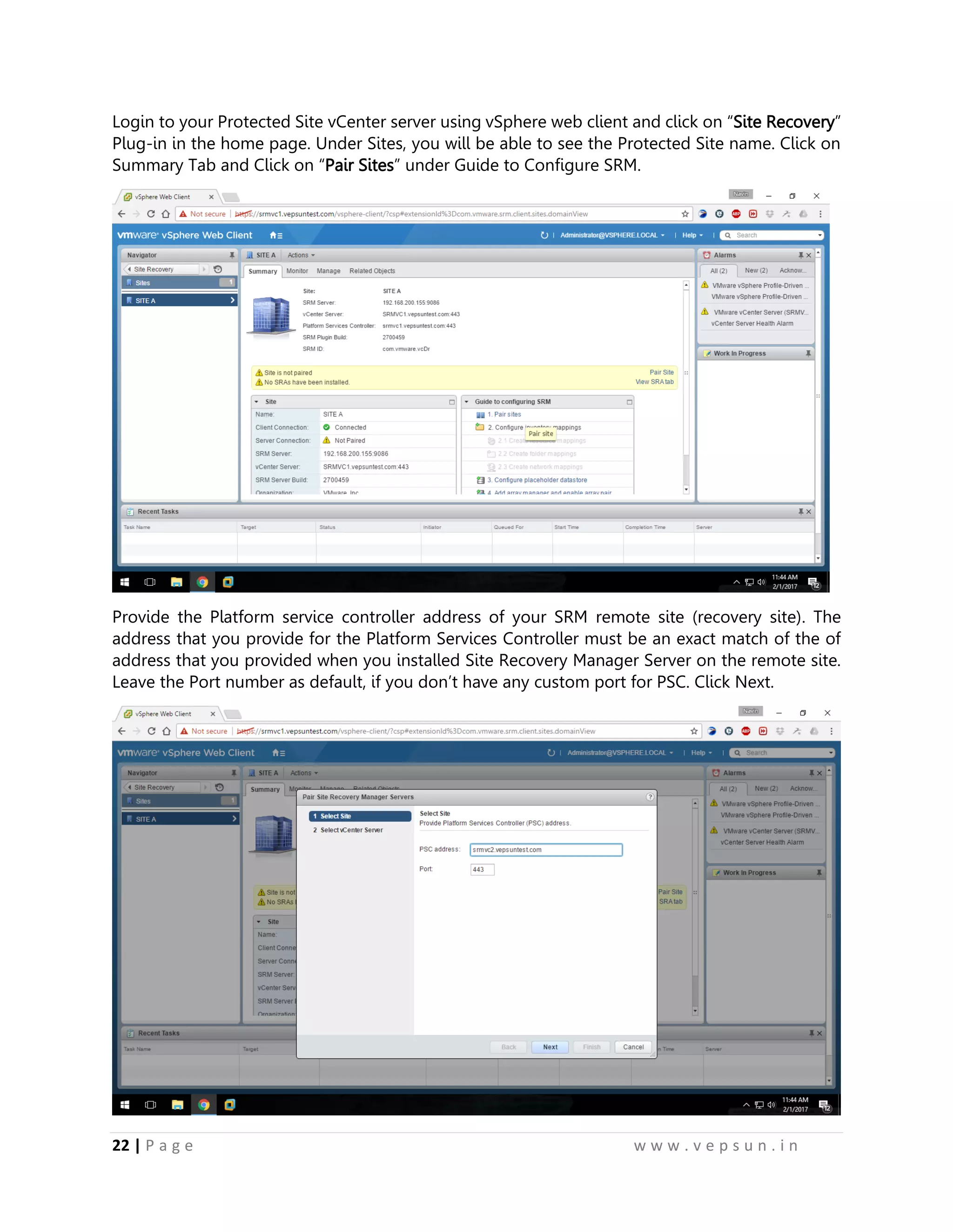 22 | P a g e w w w . v e p s u n . i n
Login to your Protected Site vCenter server using vSphere web client and click on “Site Recovery”
Plug-in in the home page. Under Sites, you will be able to see the Protected Site name. Click on
Summary Tab and Click on “Pair Sites” under Guide to Configure SRM.
Provide the Platform service controller address of your SRM remote site (recovery site). The
address that you provide for the Platform Services Controller must be an exact match of the of
address that you provided when you installed Site Recovery Manager Server on the remote site.
Leave the Port number as default, if you don’t have any custom port for PSC. Click Next.
 