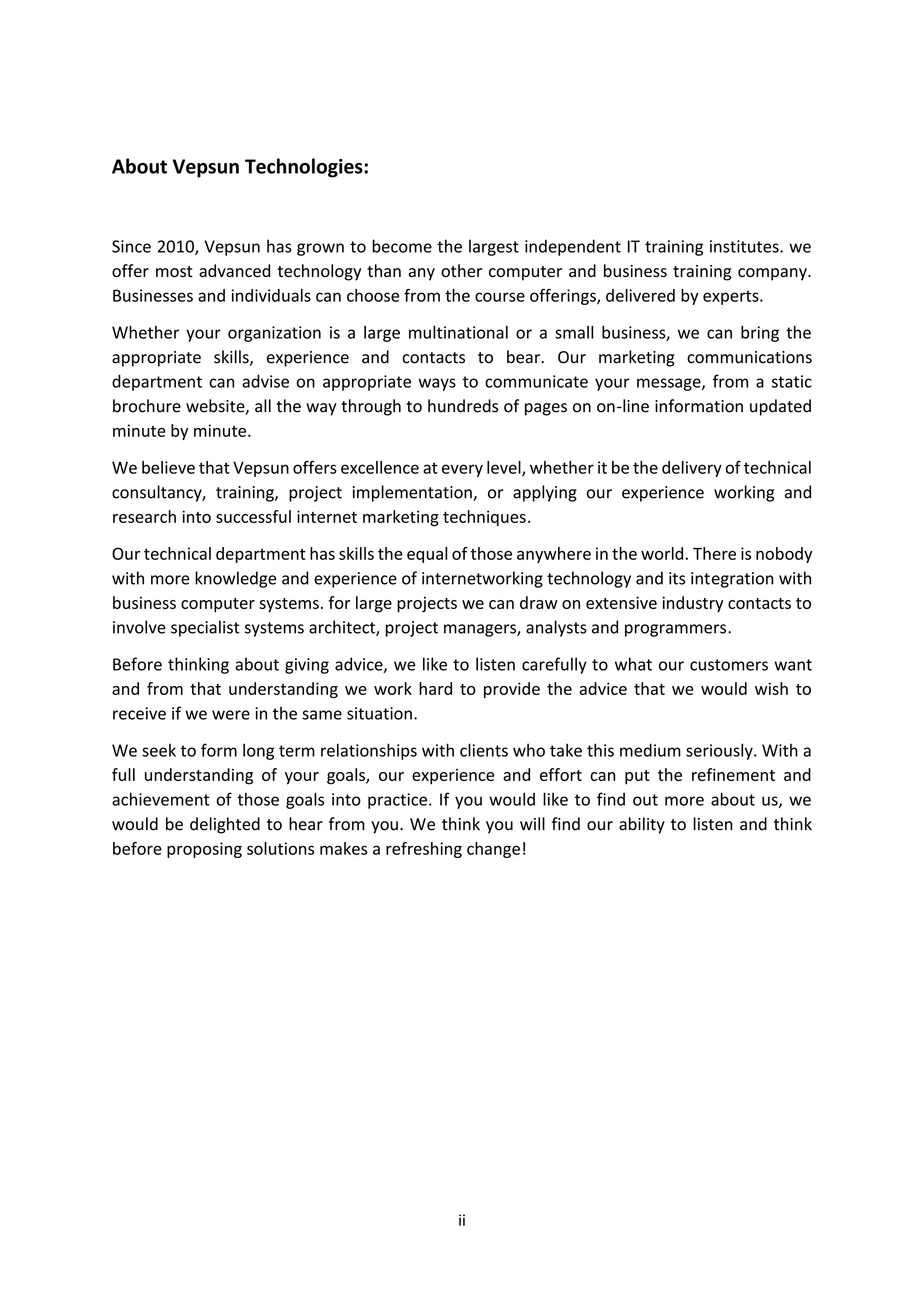 ii
About Vepsun Technologies:
Since 2010, Vepsun has grown to become the largest independent IT training institutes. we
offer most advanced technology than any other computer and business training company.
Businesses and individuals can choose from the course offerings, delivered by experts.
Whether your organization is a large multinational or a small business, we can bring the
appropriate skills, experience and contacts to bear. Our marketing communications
department can advise on appropriate ways to communicate your message, from a static
brochure website, all the way through to hundreds of pages on on-line information updated
minute by minute.
We believe that Vepsun offers excellence at every level, whether it be the delivery of technical
consultancy, training, project implementation, or applying our experience working and
research into successful internet marketing techniques.
Our technical department has skills the equal of those anywhere in the world. There is nobody
with more knowledge and experience of internetworking technology and its integration with
business computer systems. for large projects we can draw on extensive industry contacts to
involve specialist systems architect, project managers, analysts and programmers.
Before thinking about giving advice, we like to listen carefully to what our customers want
and from that understanding we work hard to provide the advice that we would wish to
receive if we were in the same situation.
We seek to form long term relationships with clients who take this medium seriously. With a
full understanding of your goals, our experience and effort can put the refinement and
achievement of those goals into practice. If you would like to find out more about us, we
would be delighted to hear from you. We think you will find our ability to listen and think
before proposing solutions makes a refreshing change!
 