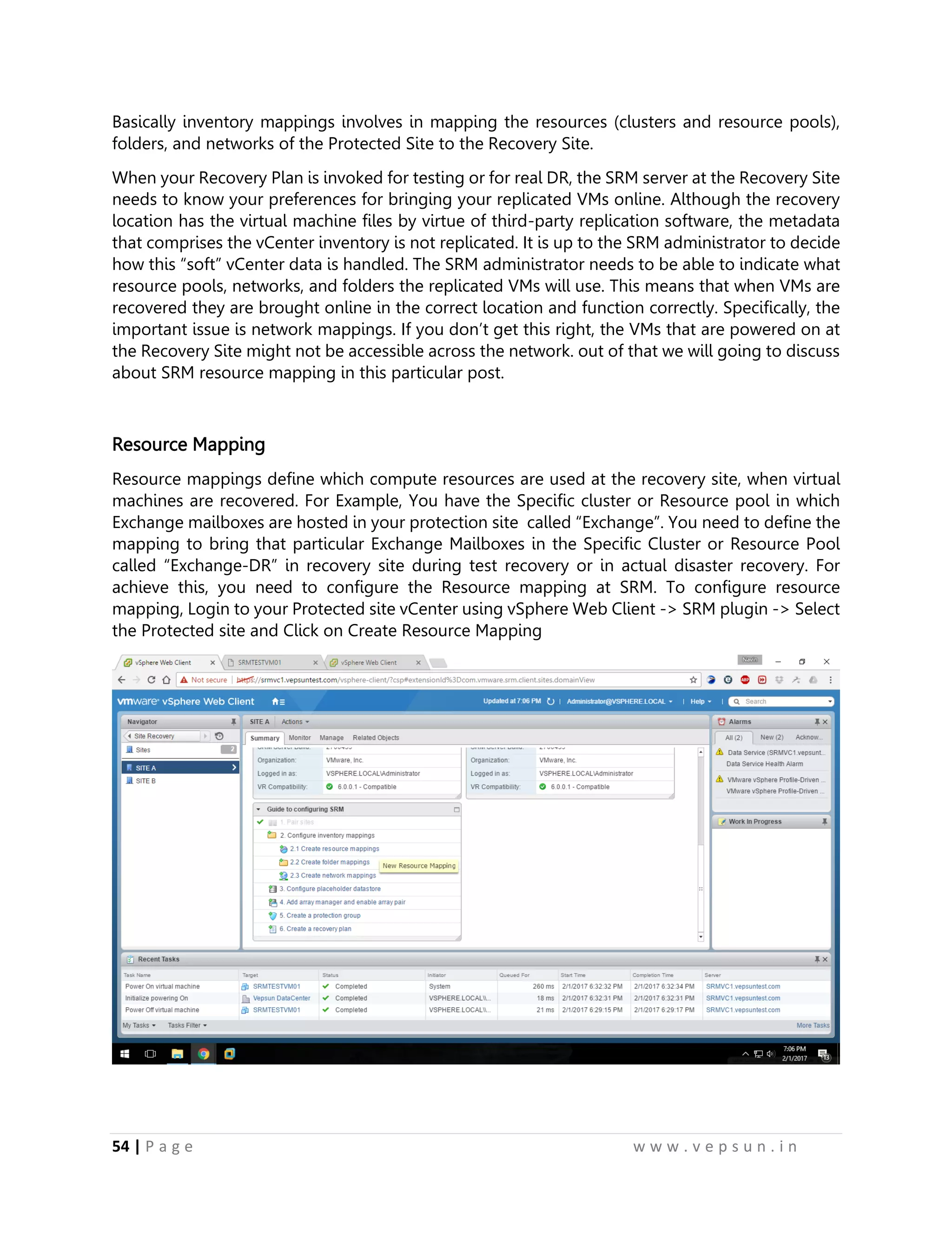 54 | P a g e w w w . v e p s u n . i n
Basically inventory mappings involves in mapping the resources (clusters and resource pools),
folders, and networks of the Protected Site to the Recovery Site.
When your Recovery Plan is invoked for testing or for real DR, the SRM server at the Recovery Site
needs to know your preferences for bringing your replicated VMs online. Although the recovery
location has the virtual machine files by virtue of third-party replication software, the metadata
that comprises the vCenter inventory is not replicated. It is up to the SRM administrator to decide
how this “soft” vCenter data is handled. The SRM administrator needs to be able to indicate what
resource pools, networks, and folders the replicated VMs will use. This means that when VMs are
recovered they are brought online in the correct location and function correctly. Specifically, the
important issue is network mappings. If you don’t get this right, the VMs that are powered on at
the Recovery Site might not be accessible across the network. out of that we will going to discuss
about SRM resource mapping in this particular post.
Resource Mapping
Resource mappings define which compute resources are used at the recovery site, when virtual
machines are recovered. For Example, You have the Specific cluster or Resource pool in which
Exchange mailboxes are hosted in your protection site called “Exchange”. You need to define the
mapping to bring that particular Exchange Mailboxes in the Specific Cluster or Resource Pool
called “Exchange-DR” in recovery site during test recovery or in actual disaster recovery. For
achieve this, you need to configure the Resource mapping at SRM. To configure resource
mapping, Login to your Protected site vCenter using vSphere Web Client -> SRM plugin -> Select
the Protected site and Click on Create Resource Mapping
 