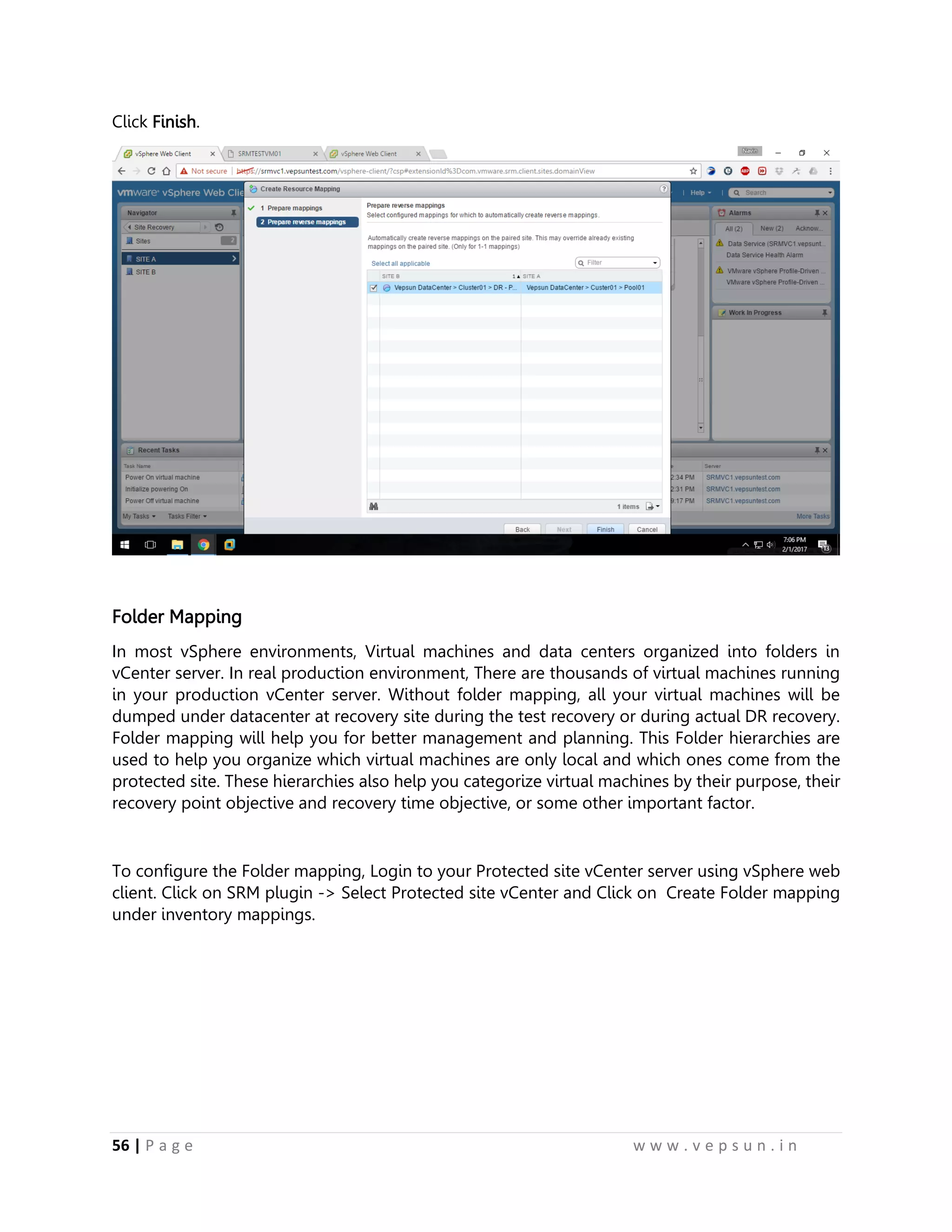 56 | P a g e w w w . v e p s u n . i n
Click Finish.
Folder Mapping
In most vSphere environments, Virtual machines and data centers organized into folders in
vCenter server. In real production environment, There are thousands of virtual machines running
in your production vCenter server. Without folder mapping, all your virtual machines will be
dumped under datacenter at recovery site during the test recovery or during actual DR recovery.
Folder mapping will help you for better management and planning. This Folder hierarchies are
used to help you organize which virtual machines are only local and which ones come from the
protected site. These hierarchies also help you categorize virtual machines by their purpose, their
recovery point objective and recovery time objective, or some other important factor.
To configure the Folder mapping, Login to your Protected site vCenter server using vSphere web
client. Click on SRM plugin -> Select Protected site vCenter and Click on Create Folder mapping
under inventory mappings.
 