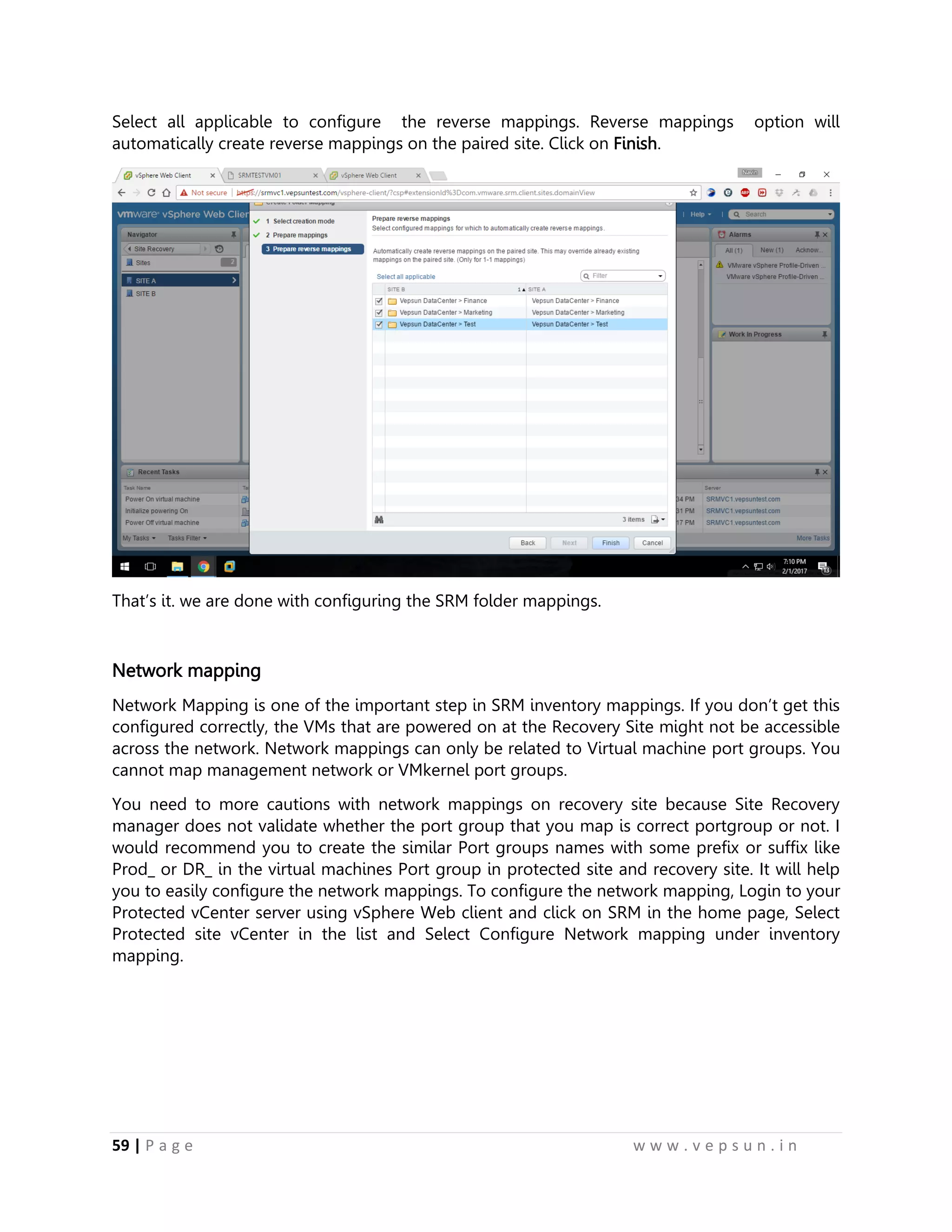 59 | P a g e w w w . v e p s u n . i n
Select all applicable to configure the reverse mappings. Reverse mappings option will
automatically create reverse mappings on the paired site. Click on Finish.
That’s it. we are done with configuring the SRM folder mappings.
Network mapping
Network Mapping is one of the important step in SRM inventory mappings. If you don’t get this
configured correctly, the VMs that are powered on at the Recovery Site might not be accessible
across the network. Network mappings can only be related to Virtual machine port groups. You
cannot map management network or VMkernel port groups.
You need to more cautions with network mappings on recovery site because Site Recovery
manager does not validate whether the port group that you map is correct portgroup or not. I
would recommend you to create the similar Port groups names with some prefix or suffix like
Prod_ or DR_ in the virtual machines Port group in protected site and recovery site. It will help
you to easily configure the network mappings. To configure the network mapping, Login to your
Protected vCenter server using vSphere Web client and click on SRM in the home page, Select
Protected site vCenter in the list and Select Configure Network mapping under inventory
mapping.
 