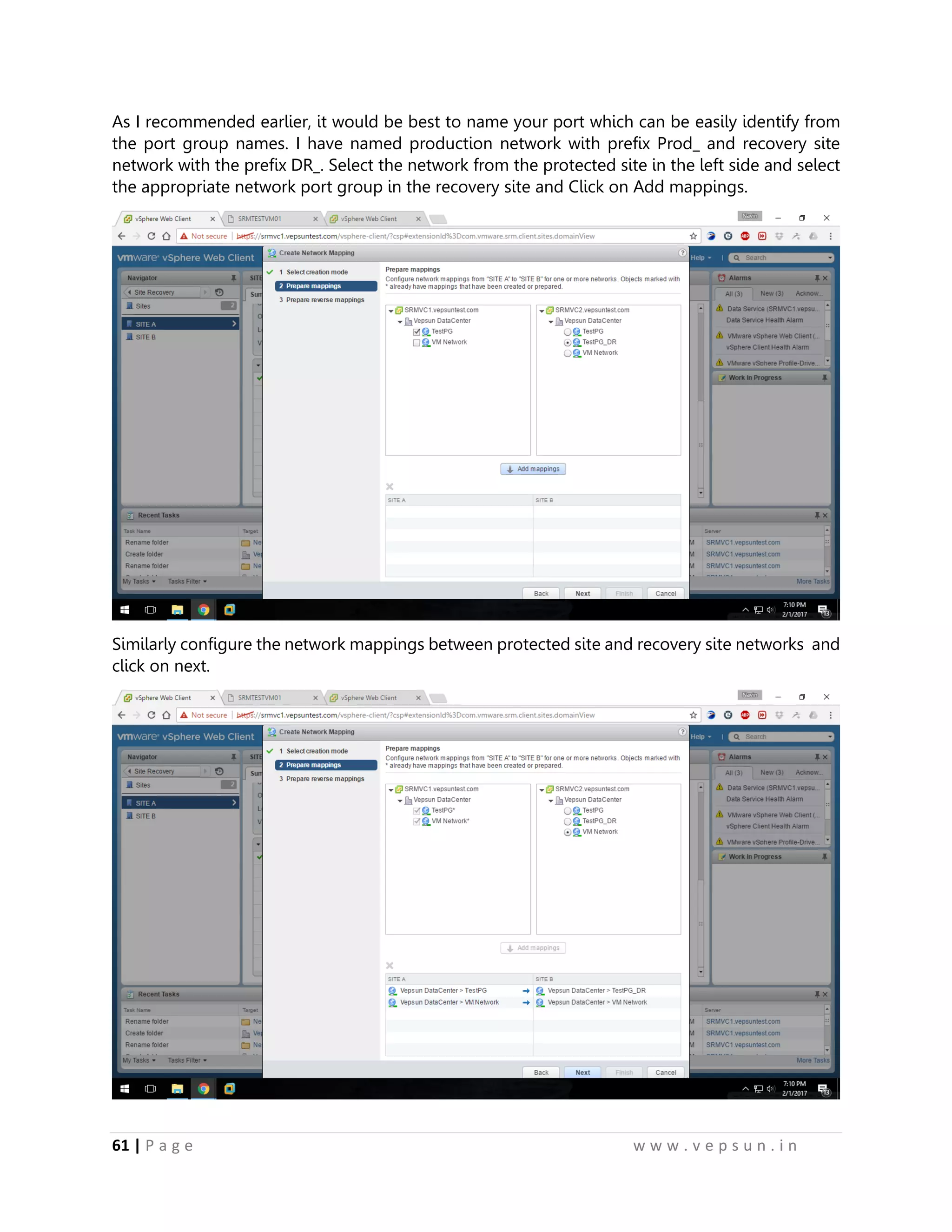 61 | P a g e w w w . v e p s u n . i n
As I recommended earlier, it would be best to name your port which can be easily identify from
the port group names. I have named production network with prefix Prod_ and recovery site
network with the prefix DR_. Select the network from the protected site in the left side and select
the appropriate network port group in the recovery site and Click on Add mappings.
Similarly configure the network mappings between protected site and recovery site networks and
click on next.
 