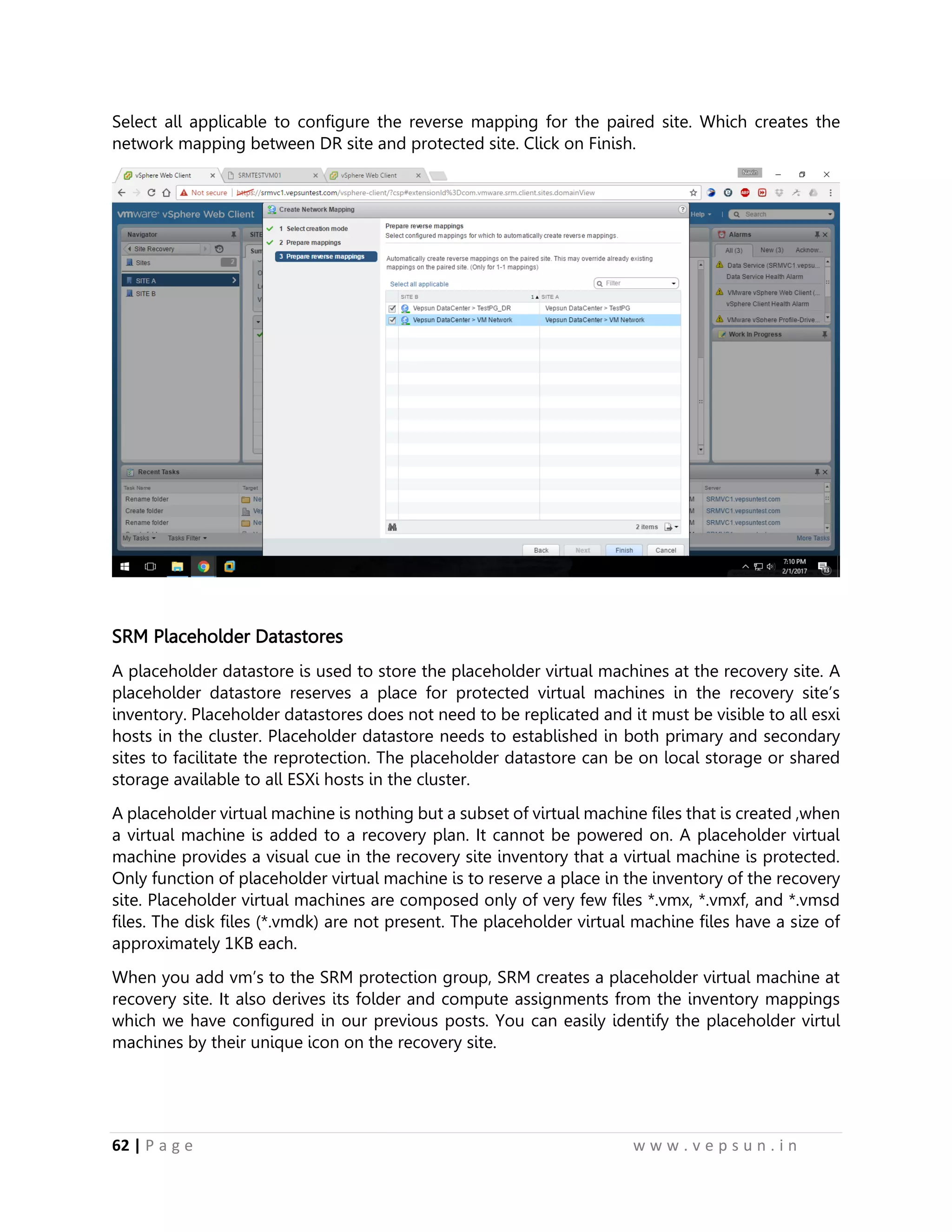 62 | P a g e w w w . v e p s u n . i n
Select all applicable to configure the reverse mapping for the paired site. Which creates the
network mapping between DR site and protected site. Click on Finish.
SRM Placeholder Datastores
A placeholder datastore is used to store the placeholder virtual machines at the recovery site. A
placeholder datastore reserves a place for protected virtual machines in the recovery site’s
inventory. Placeholder datastores does not need to be replicated and it must be visible to all esxi
hosts in the cluster. Placeholder datastore needs to established in both primary and secondary
sites to facilitate the reprotection. The placeholder datastore can be on local storage or shared
storage available to all ESXi hosts in the cluster.
A placeholder virtual machine is nothing but a subset of virtual machine files that is created ,when
a virtual machine is added to a recovery plan. It cannot be powered on. A placeholder virtual
machine provides a visual cue in the recovery site inventory that a virtual machine is protected.
Only function of placeholder virtual machine is to reserve a place in the inventory of the recovery
site. Placeholder virtual machines are composed only of very few files *.vmx, *.vmxf, and *.vmsd
files. The disk files (*.vmdk) are not present. The placeholder virtual machine files have a size of
approximately 1KB each.
When you add vm’s to the SRM protection group, SRM creates a placeholder virtual machine at
recovery site. It also derives its folder and compute assignments from the inventory mappings
which we have configured in our previous posts. You can easily identify the placeholder virtul
machines by their unique icon on the recovery site.
 