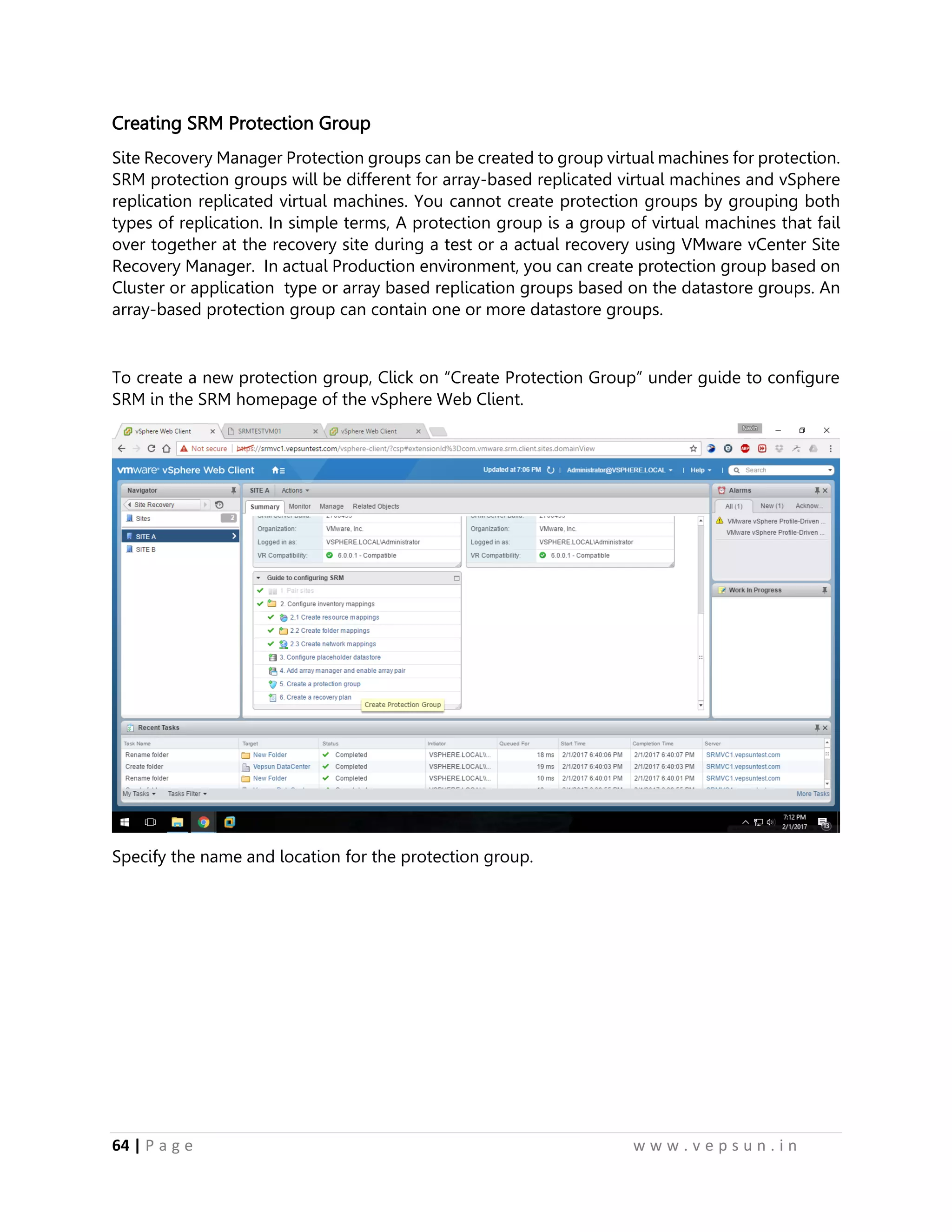 64 | P a g e w w w . v e p s u n . i n
Creating SRM Protection Group
Site Recovery Manager Protection groups can be created to group virtual machines for protection.
SRM protection groups will be different for array-based replicated virtual machines and vSphere
replication replicated virtual machines. You cannot create protection groups by grouping both
types of replication. In simple terms, A protection group is a group of virtual machines that fail
over together at the recovery site during a test or a actual recovery using VMware vCenter Site
Recovery Manager. In actual Production environment, you can create protection group based on
Cluster or application type or array based replication groups based on the datastore groups. An
array-based protection group can contain one or more datastore groups.
To create a new protection group, Click on “Create Protection Group” under guide to configure
SRM in the SRM homepage of the vSphere Web Client.
Specify the name and location for the protection group.
 
