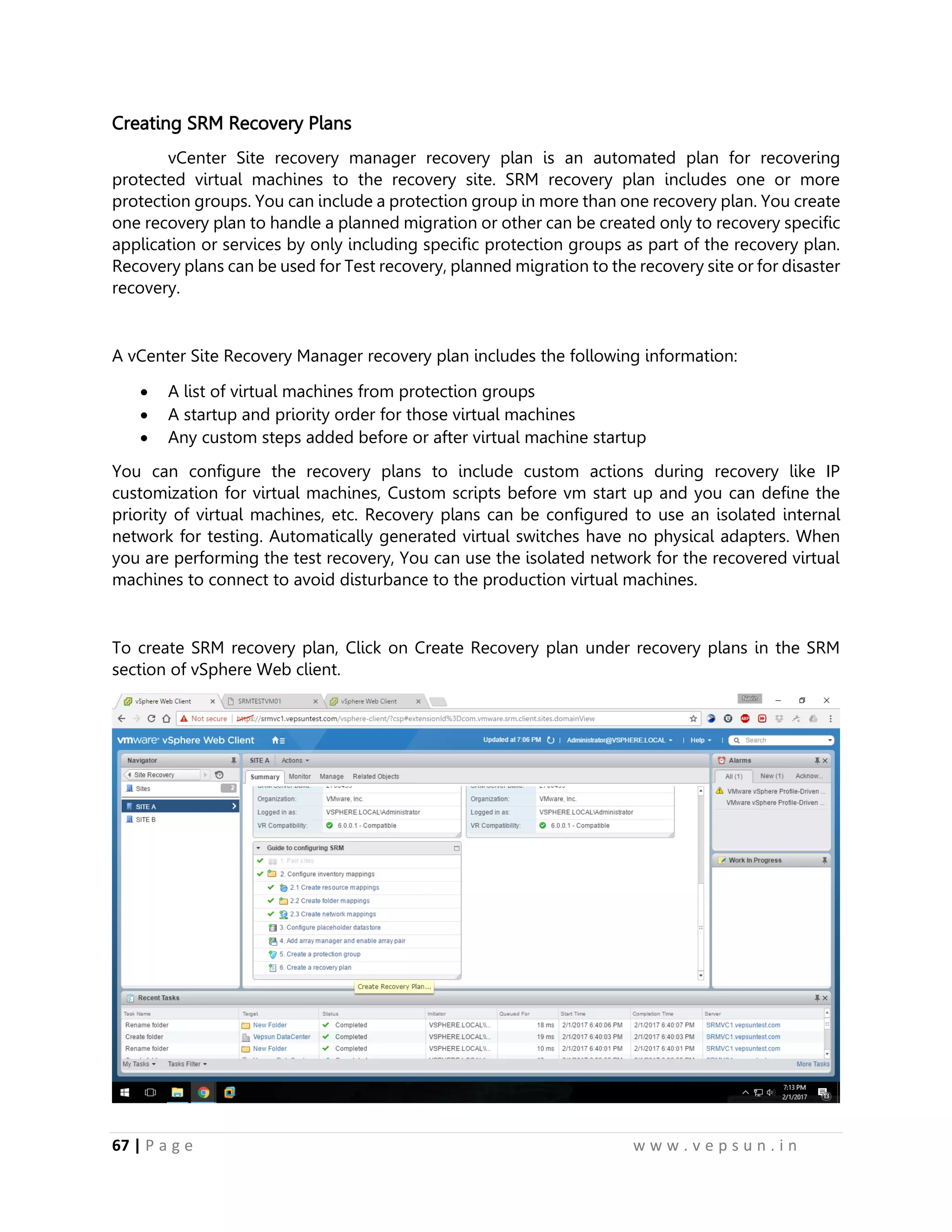 67 | P a g e w w w . v e p s u n . i n
Creating SRM Recovery Plans
vCenter Site recovery manager recovery plan is an automated plan for recovering
protected virtual machines to the recovery site. SRM recovery plan includes one or more
protection groups. You can include a protection group in more than one recovery plan. You create
one recovery plan to handle a planned migration or other can be created only to recovery specific
application or services by only including specific protection groups as part of the recovery plan.
Recovery plans can be used for Test recovery, planned migration to the recovery site or for disaster
recovery.
A vCenter Site Recovery Manager recovery plan includes the following information:
 A list of virtual machines from protection groups
 A startup and priority order for those virtual machines
 Any custom steps added before or after virtual machine startup
You can configure the recovery plans to include custom actions during recovery like IP
customization for virtual machines, Custom scripts before vm start up and you can define the
priority of virtual machines, etc. Recovery plans can be configured to use an isolated internal
network for testing. Automatically generated virtual switches have no physical adapters. When
you are performing the test recovery, You can use the isolated network for the recovered virtual
machines to connect to avoid disturbance to the production virtual machines.
To create SRM recovery plan, Click on Create Recovery plan under recovery plans in the SRM
section of vSphere Web client.
 