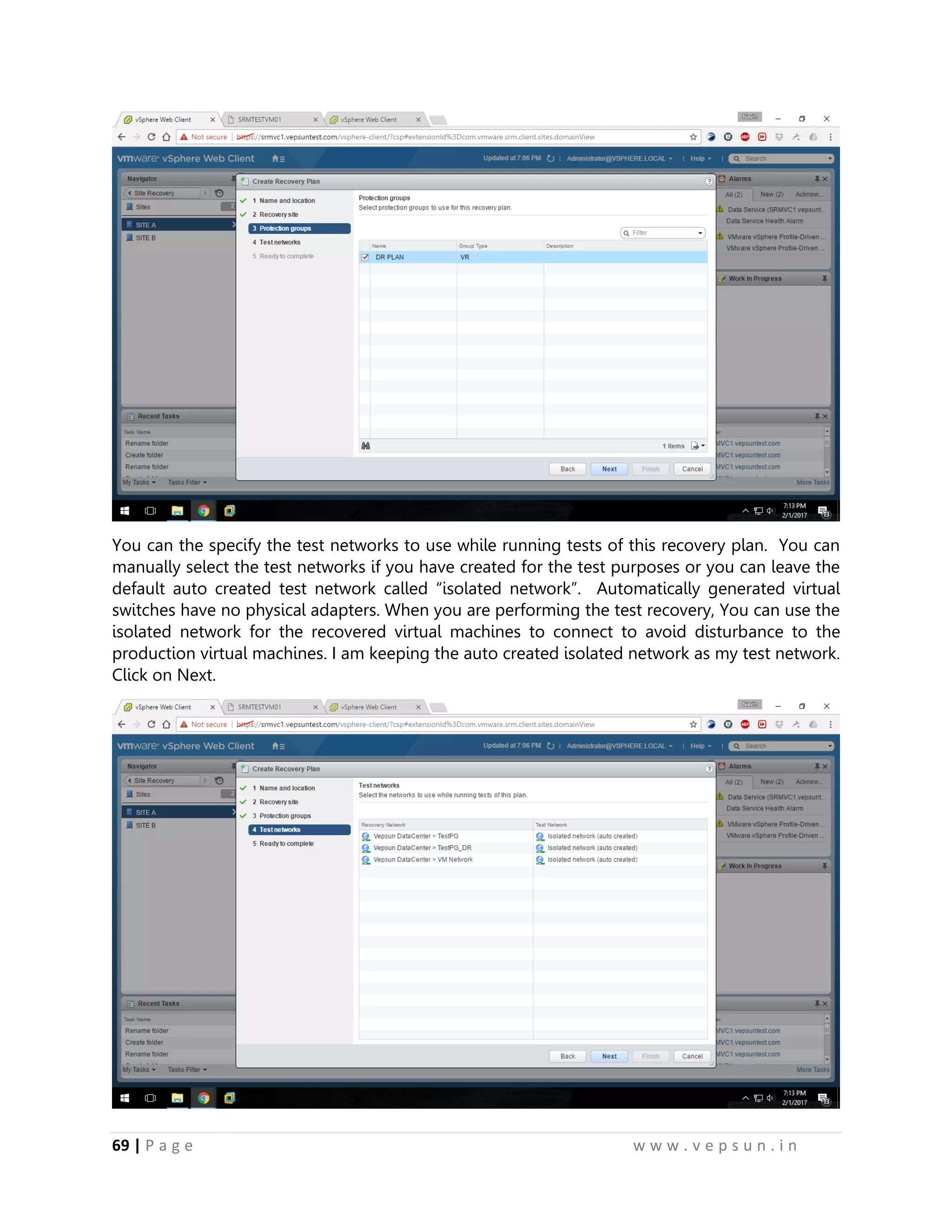 69 | P a g e w w w . v e p s u n . i n
You can the specify the test networks to use while running tests of this recovery plan. You can
manually select the test networks if you have created for the test purposes or you can leave the
default auto created test network called “isolated network”. Automatically generated virtual
switches have no physical adapters. When you are performing the test recovery, You can use the
isolated network for the recovered virtual machines to connect to avoid disturbance to the
production virtual machines. I am keeping the auto created isolated network as my test network.
Click on Next.
 