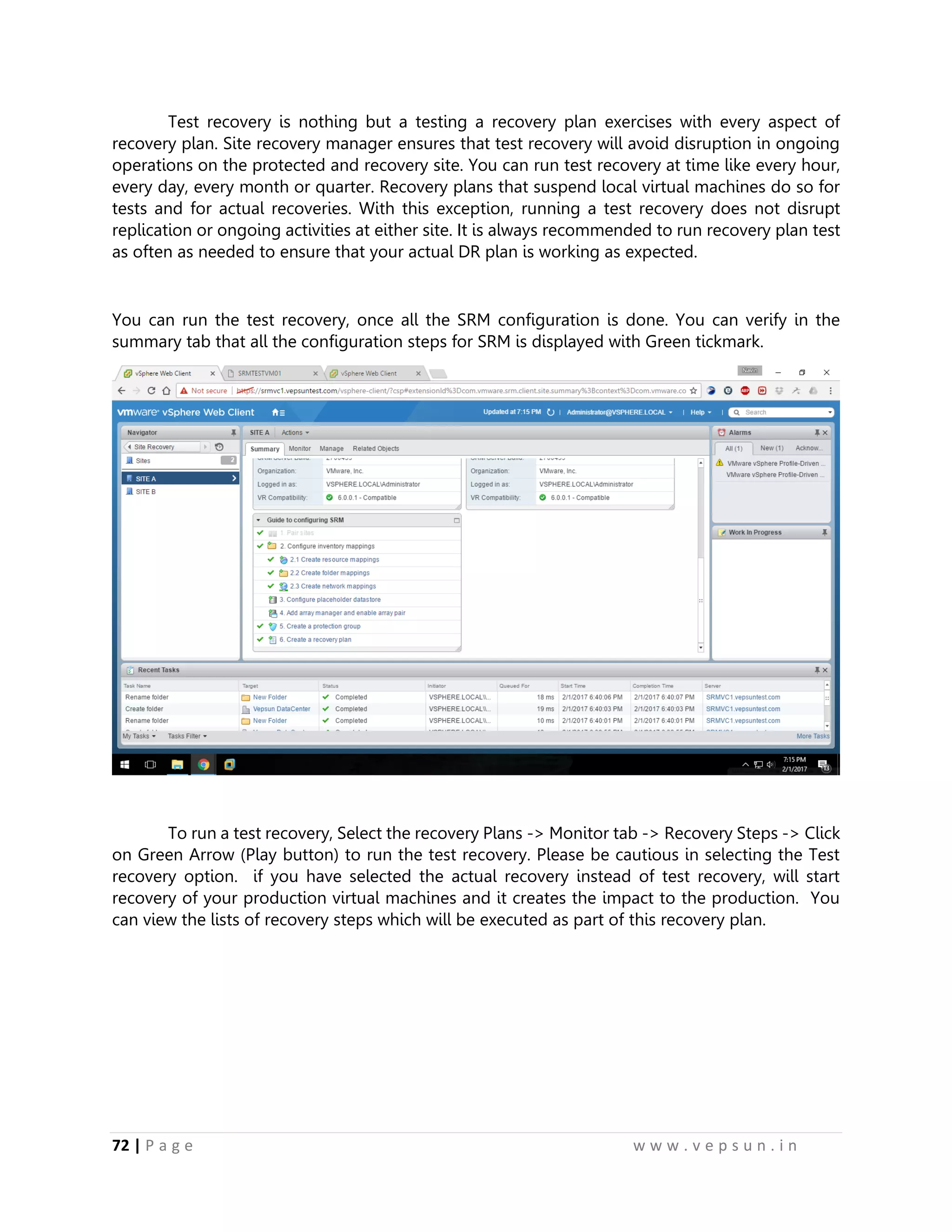 72 | P a g e w w w . v e p s u n . i n
Test recovery is nothing but a testing a recovery plan exercises with every aspect of
recovery plan. Site recovery manager ensures that test recovery will avoid disruption in ongoing
operations on the protected and recovery site. You can run test recovery at time like every hour,
every day, every month or quarter. Recovery plans that suspend local virtual machines do so for
tests and for actual recoveries. With this exception, running a test recovery does not disrupt
replication or ongoing activities at either site. It is always recommended to run recovery plan test
as often as needed to ensure that your actual DR plan is working as expected.
You can run the test recovery, once all the SRM configuration is done. You can verify in the
summary tab that all the configuration steps for SRM is displayed with Green tickmark.
To run a test recovery, Select the recovery Plans -> Monitor tab -> Recovery Steps -> Click
on Green Arrow (Play button) to run the test recovery. Please be cautious in selecting the Test
recovery option. if you have selected the actual recovery instead of test recovery, will start
recovery of your production virtual machines and it creates the impact to the production. You
can view the lists of recovery steps which will be executed as part of this recovery plan.
 